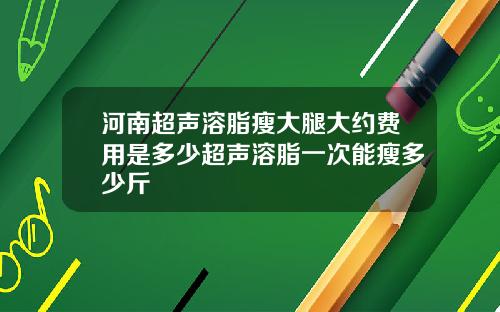 河南超声溶脂瘦大腿大约费用是多少超声溶脂一次能瘦多少斤