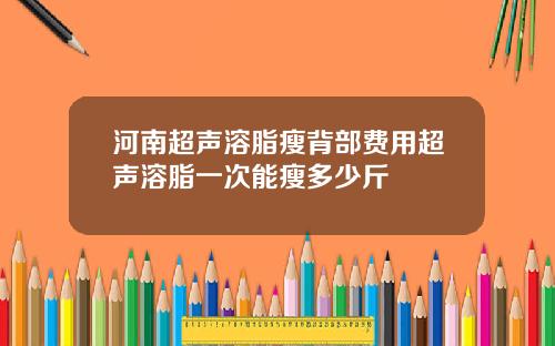 河南超声溶脂瘦背部费用超声溶脂一次能瘦多少斤