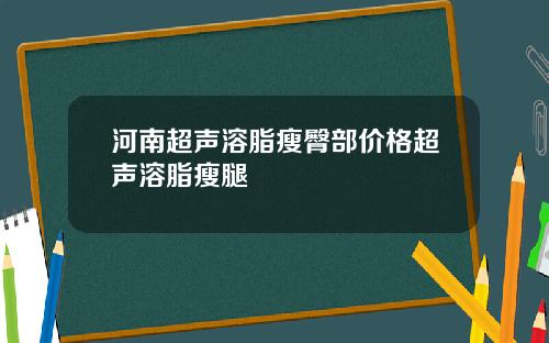 河南超声溶脂瘦臀部价格超声溶脂瘦腿