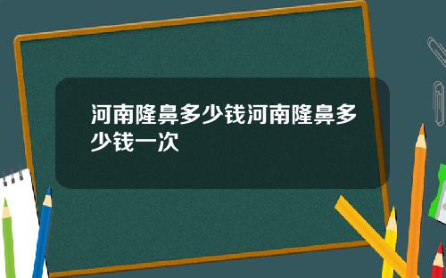 河南隆鼻多少钱河南隆鼻多少钱一次