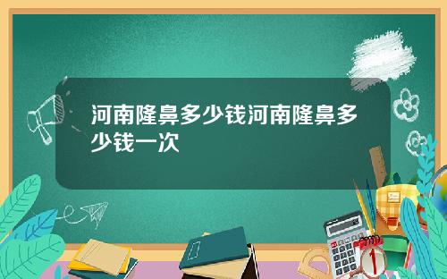 河南隆鼻多少钱河南隆鼻多少钱一次