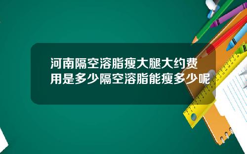 河南隔空溶脂瘦大腿大约费用是多少隔空溶脂能瘦多少呢
