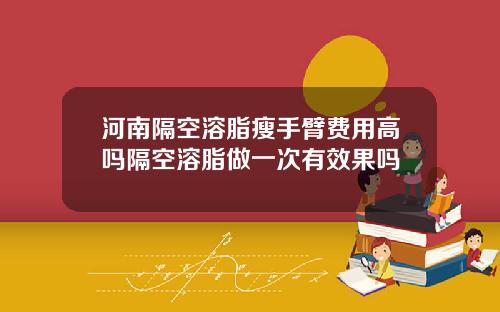 河南隔空溶脂瘦手臂费用高吗隔空溶脂做一次有效果吗