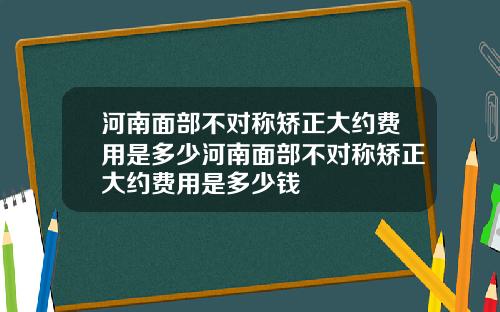 河南面部不对称矫正大约费用是多少河南面部不对称矫正大约费用是多少钱