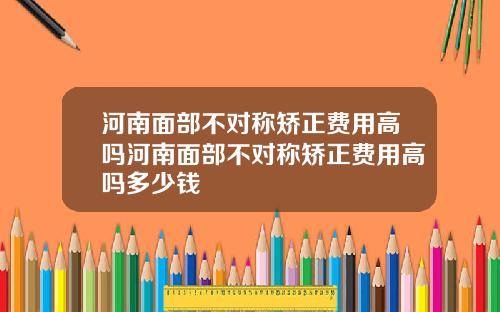 河南面部不对称矫正费用高吗河南面部不对称矫正费用高吗多少钱
