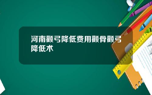 河南颧弓降低费用颧骨颧弓降低术