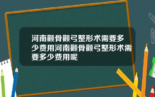 河南颧骨颧弓整形术需要多少费用河南颧骨颧弓整形术需要多少费用呢