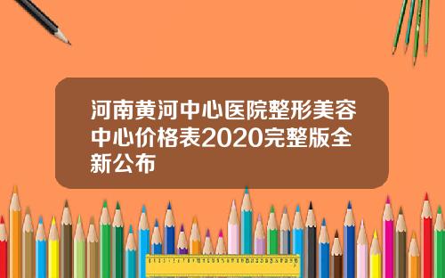 河南黄河中心医院整形美容中心价格表2020完整版全新公布