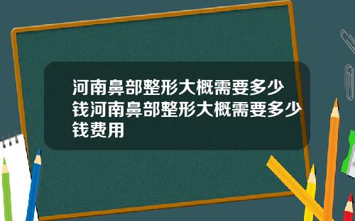 河南鼻部整形大概需要多少钱河南鼻部整形大概需要多少钱费用