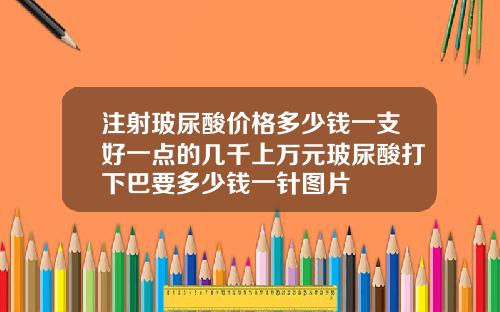 注射玻尿酸价格多少钱一支好一点的几千上万元玻尿酸打下巴要多少钱一针图片