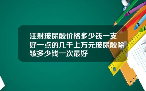注射玻尿酸价格多少钱一支好一点的几千上万元玻尿酸除皱多少钱一次最好