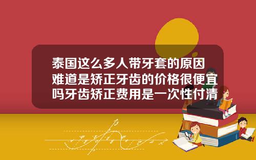 泰国这么多人带牙套的原因难道是矫正牙齿的价格很便宜吗牙齿矫正费用是一次性付清吗多少钱