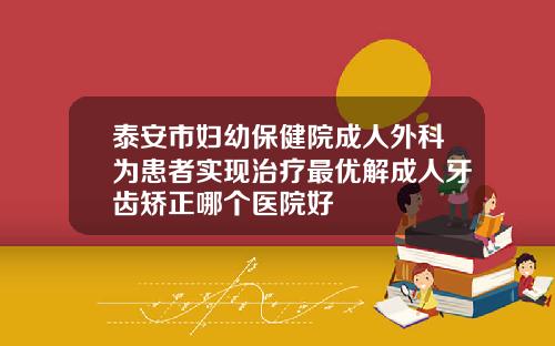 泰安市妇幼保健院成人外科为患者实现治疗最优解成人牙齿矫正哪个医院好
