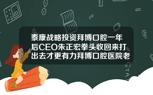 泰康战略投资拜博口腔一年后CEO朱正宏拳头收回来打出去才更有力拜博口腔医院老板简介
