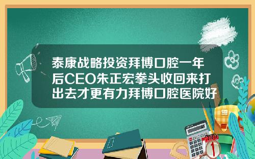 泰康战略投资拜博口腔一年后CEO朱正宏拳头收回来打出去才更有力拜博囗腔医院好还是牙博士好