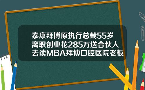泰康拜博原执行总裁55岁离职创业花285万送合伙人去读MBA拜博口腔医院老板简介