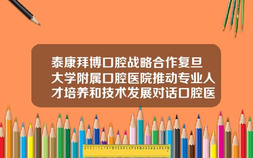 泰康拜博口腔战略合作复旦大学附属口腔医院推动专业人才培养和技术发展对话口腔医疗新未来拜博正畸医生