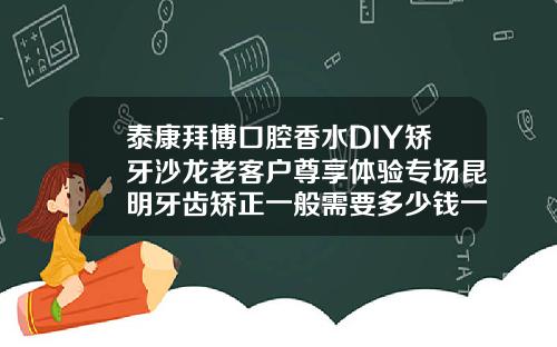 泰康拜博口腔香水DIY矫牙沙龙老客户尊享体验专场昆明牙齿矫正一般需要多少钱一次