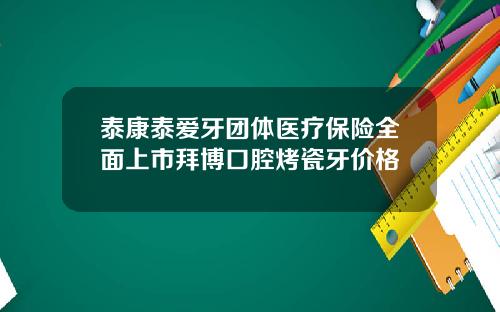 泰康泰爱牙团体医疗保险全面上市拜博口腔烤瓷牙价格