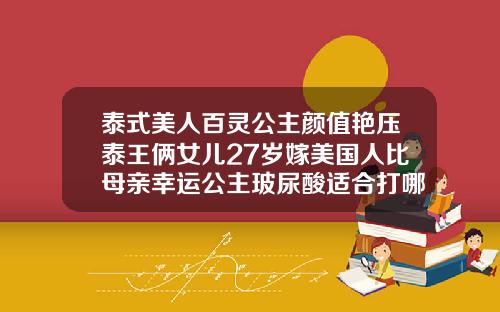 泰式美人百灵公主颜值艳压泰王俩女儿27岁嫁美国人比母亲幸运公主玻尿酸适合打哪里的脸