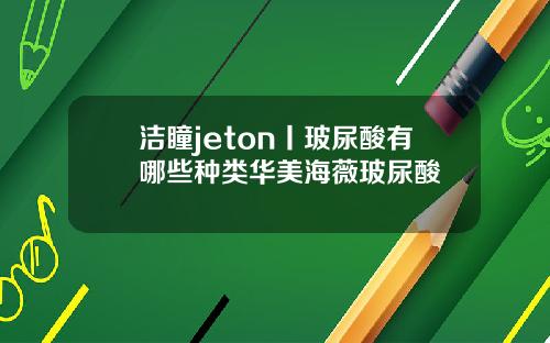 洁瞳jeton丨玻尿酸有哪些种类华美海薇玻尿酸
