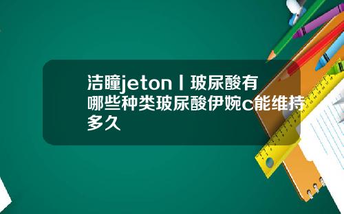 洁瞳jeton丨玻尿酸有哪些种类玻尿酸伊婉c能维持多久