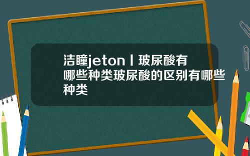洁瞳jeton丨玻尿酸有哪些种类玻尿酸的区别有哪些种类