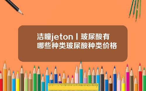 洁瞳jeton丨玻尿酸有哪些种类玻尿酸种类价格