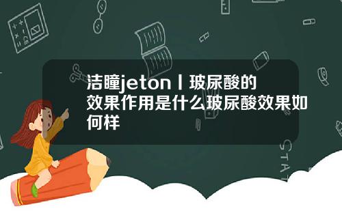 洁瞳jeton丨玻尿酸的效果作用是什么玻尿酸效果如何样