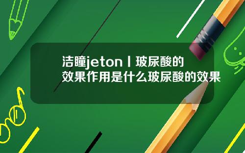 洁瞳jeton丨玻尿酸的效果作用是什么玻尿酸的效果