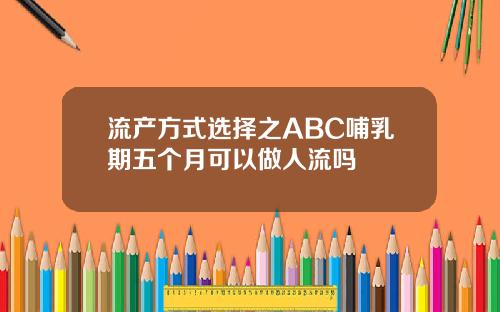 流产方式选择之ABC哺乳期五个月可以做人流吗