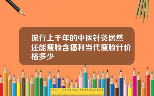流行上千年的中医针灸居然还能瘦脸含福利当代瘦脸针价格多少