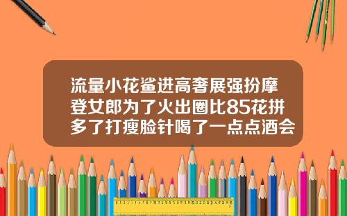流量小花鲨进高奢展强扮摩登女郎为了火出圈比85花拼多了打瘦脸针喝了一点点酒会失效吗