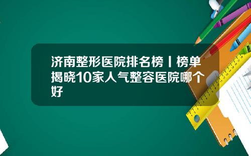 济南整形医院排名榜丨榜单揭晓10家人气整容医院哪个好