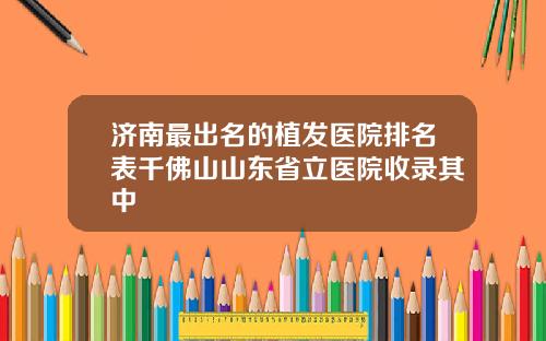济南最出名的植发医院排名表千佛山山东省立医院收录其中