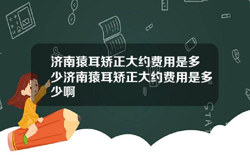 济南猿耳矫正大约费用是多少济南猿耳矫正大约费用是多少啊