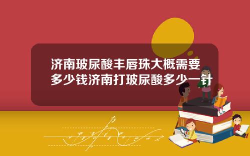 济南玻尿酸丰唇珠大概需要多少钱济南打玻尿酸多少一针