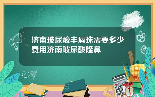 济南玻尿酸丰唇珠需要多少费用济南玻尿酸隆鼻