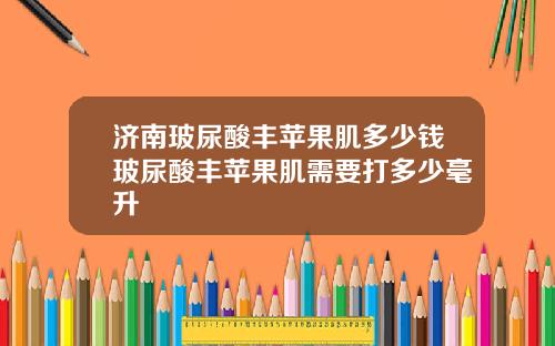 济南玻尿酸丰苹果肌多少钱玻尿酸丰苹果肌需要打多少毫升