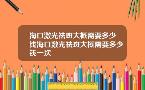 海口激光祛斑大概需要多少钱海口激光祛斑大概需要多少钱一次