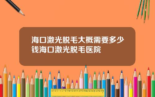 海口激光脱毛大概需要多少钱海口激光脱毛医院