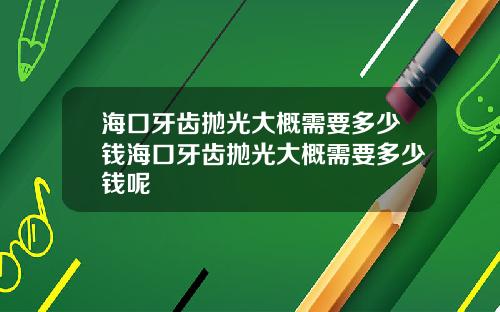 海口牙齿抛光大概需要多少钱海口牙齿抛光大概需要多少钱呢