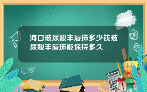 海口玻尿酸丰唇珠多少钱玻尿酸丰唇珠能保持多久