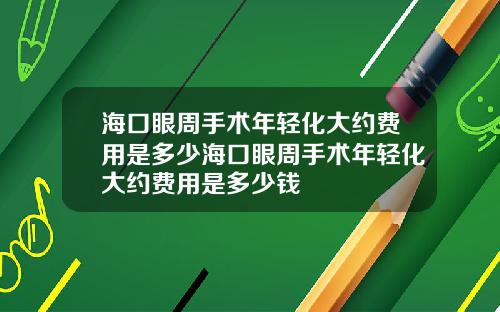 海口眼周手术年轻化大约费用是多少海口眼周手术年轻化大约费用是多少钱
