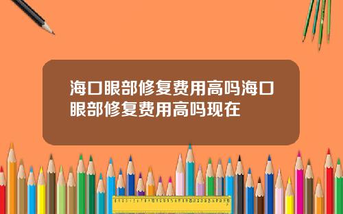 海口眼部修复费用高吗海口眼部修复费用高吗现在