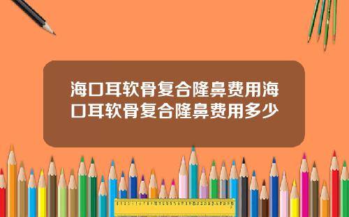 海口耳软骨复合隆鼻费用海口耳软骨复合隆鼻费用多少