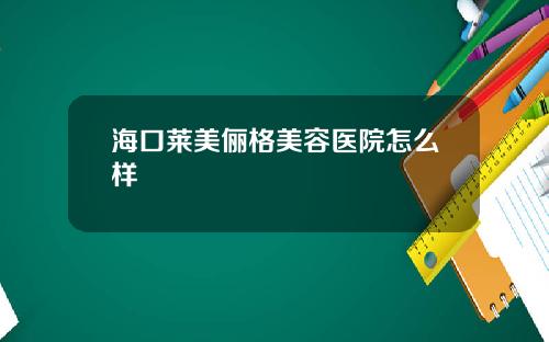 海口莱美俪格美容医院怎么样
