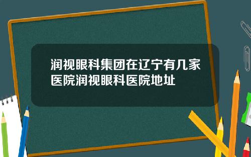 润视眼科集团在辽宁有几家医院润视眼科医院地址