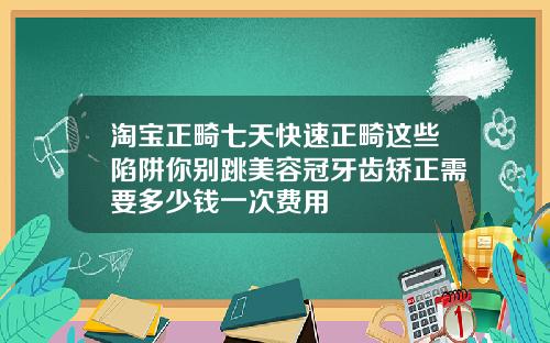 淘宝正畸七天快速正畸这些陷阱你别跳美容冠牙齿矫正需要多少钱一次费用