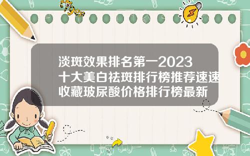 淡斑效果排名第一2023十大美白祛斑排行榜推荐速速收藏玻尿酸价格排行榜最新